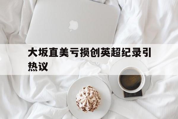 大坂直美亏损创英超纪录引热议的简单介绍|鱼乐达人官网